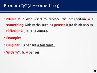 Pronom “y” (à + something)
• NOTE: Y is also used to replace the preposition à +
something with verbs such as penser à (to think about),
réfléchir à (to think about).
• Example:
• Original: Tu penses à ton travail.
• With "y": Tu y penses.
 