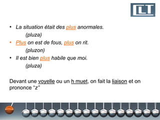 • La situation était des plus anormales.
(pluza)
• Plus on est de fous, plus on rit.
(pluzon)
• Il est bien plus habile que moi.
(pluza)
Devant une voyelle ou un h muet, on fait la liaison et on
prononce “z”

 