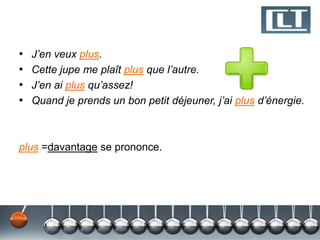 •
•
•
•

J’en veux plus.
Cette jupe me plaît plus que l’autre.
J’en ai plus qu’assez!
Quand je prends un bon petit déjeuner, j’ai plus d’énergie.

plus =davantage se prononce.

 