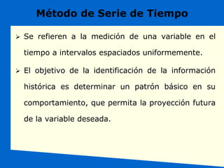 Método de Serie de Tiempo
 Se refieren a la medición de una variable en el
tiempo a intervalos espaciados uniformemente.
 El objetivo de la identificación de la información
histórica es determinar un patrón básico en su
comportamiento, que permita la proyección futura
de la variable deseada.
 