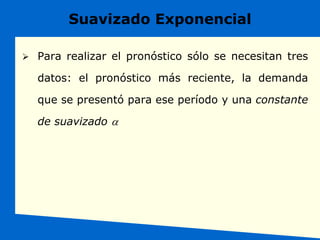Suavizado Exponencial
 Para realizar el pronóstico sólo se necesitan tres
datos: el pronóstico más reciente, la demanda
que se presentó para ese período y una constante
de suavizado a
 
