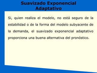 Suavizado Exponencial
Adaptativo
Si, quien realiza el modelo, no está seguro de la
estabilidad o de la forma del modelo subyacente de
la demanda, el suavizado exponencial adaptativo
proporciona una buena alternativa del pronóstico.
 