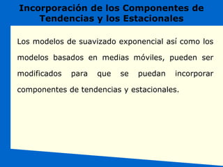 Incorporación de los Componentes de
Tendencias y los Estacionales
Los modelos de suavizado exponencial así como los
modelos basados en medias móviles, pueden ser
modificados para que se puedan incorporar
componentes de tendencias y estacionales.
 