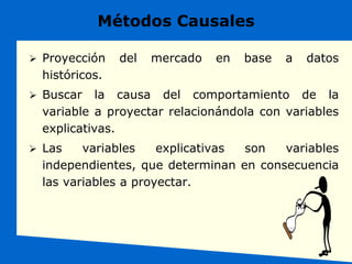 Métodos Causales
 Proyección del mercado en base a datos
históricos.
 Buscar la causa del comportamiento de la
variable a proyectar relacionándola con variables
explicativas.
 Las variables explicativas son variables
independientes, que determinan en consecuencia
las variables a proyectar.
 