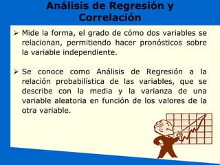 Análisis de Regresión y
Correlación
 Mide la forma, el grado de cómo dos variables se
relacionan, permitiendo hacer pronósticos sobre
la variable independiente.
 Se conoce como Análisis de Regresión a la
relación probabilística de las variables, que se
describe con la media y la varianza de una
variable aleatoria en función de los valores de la
otra variable.
 