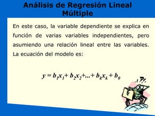 Análisis de Regresión Lineal
Múltiple
En este caso, la variable dependiente se explica en
función de varias variables independientes, pero
asumiendo una relación lineal entre las variables.
La ecuación del modelo es:
y = b1x1+ b2x2+...+ bkxk + b0
 