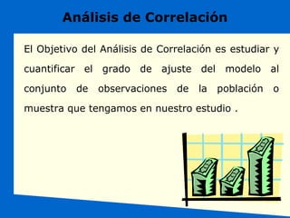 Análisis de Correlación
El Objetivo del Análisis de Correlación es estudiar y
cuantificar el grado de ajuste del modelo al
conjunto de observaciones de la población o
muestra que tengamos en nuestro estudio .
 