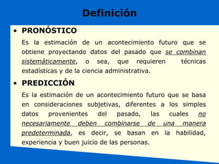 Definición
• PRONÓSTICO
Es la estimación de un acontecimiento futuro que se
obtiene proyectando datos del pasado que se combinan
sistemáticamente, o sea, que requieren técnicas
estadísticas y de la ciencia administrativa.
• PREDICCIÓN
Es la estimación de un acontecimiento futuro que se basa
en consideraciones subjetivas, diferentes a los simples
datos provenientes del pasado, las cuales no
necesariamente deben combinarse de una manera
predeterminada, es decir, se basan en la habilidad,
experiencia y buen juicio de las personas.
 