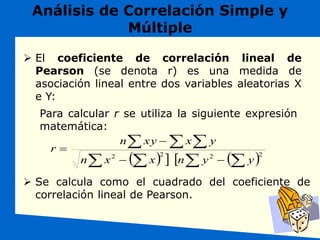 Análisis de Correlación Simple y
Múltiple
 Se calcula como el cuadrado del coeficiente de
correlación lineal de Pearson.
 El coeficiente de correlación lineal de
Pearson (se denota r) es una medida de
asociación lineal entre dos variables aleatorias X
e Y:
Para calcular r se utiliza la siguiente expresión
matemática:
     
 


  



 2
2
2
2
y
y
n
x
x
n
y
x
xy
n
r
 