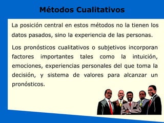 Métodos Cualitativos
Los pronósticos cualitativos o subjetivos incorporan
factores importantes tales como la intuición,
emociones, experiencias personales del que toma la
decisión, y sistema de valores para alcanzar un
pronósticos.
La posición central en estos métodos no la tienen los
datos pasados, sino la experiencia de las personas.
 
