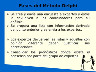 Fases del Método Delphi
 Se crea y envía una encuesta a expertos y éstos
la devuelven a los coordinadores para su
análisis.
 Se prepara una lista con información derivada
del punto anterior y se envía a los expertos.
 Los expertos devuelven las listas y aquellos con
opinión diferente deben justificar sus
apreciaciones.
 Consolidar los pronósticos donde exista el
consenso por parte del grupo de expertos.
 