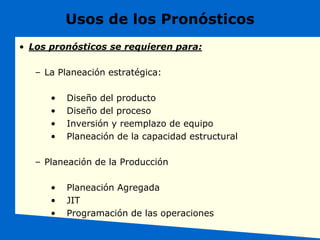 Usos de los Pronósticos
• Los pronósticos se requieren para:
– La Planeación estratégica:
• Diseño del producto
• Diseño del proceso
• Inversión y reemplazo de equipo
• Planeación de la capacidad estructural
– Planeación de la Producción
• Planeación Agregada
• JIT
• Programación de las operaciones
 