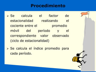 Procedimiento
 Se calcula el factor de
estacionalidad realizando el
cociente entre el promedio
móvil del período y el
correspondiente valor observado
(ciclo de estacionalidad)
 Se calcula el índice promedio para
cada período.
 
