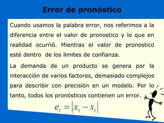 Error de pronóstico
Cuando usamos la palabra error, nos referimos a la
diferencia entre el valor de pronostico y lo que en
realidad ocurrió. Mientras el valor de pronostico
esté dentro de los limites de confianza.
La demanda de un producto se genera por la
interacción de varios factores, demasiado complejos
para describir con precisión en un modelo. Por lo
tanto, todos los pronósticos contienen un error.
t
t
t s
x
e 

 