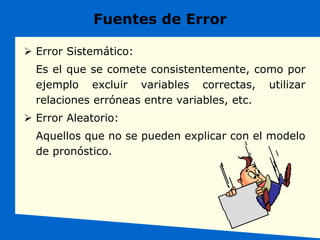 Fuentes de Error
 Error Sistemático:
Es el que se comete consistentemente, como por
ejemplo excluir variables correctas, utilizar
relaciones erróneas entre variables, etc.
 Error Aleatorio:
Aquellos que no se pueden explicar con el modelo
de pronóstico.
 