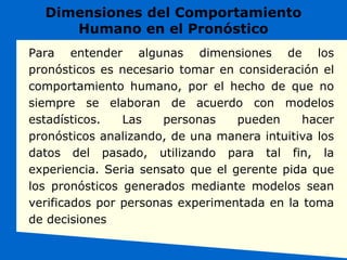 Dimensiones del Comportamiento
Humano en el Pronóstico
Para entender algunas dimensiones de los
pronósticos es necesario tomar en consideración el
comportamiento humano, por el hecho de que no
siempre se elaboran de acuerdo con modelos
estadísticos. Las personas pueden hacer
pronósticos analizando, de una manera intuitiva los
datos del pasado, utilizando para tal fin, la
experiencia. Seria sensato que el gerente pida que
los pronósticos generados mediante modelos sean
verificados por personas experimentada en la toma
de decisiones
 