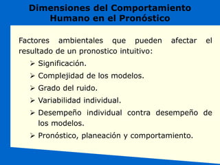 Factores ambientales que pueden afectar el
resultado de un pronostico intuitivo:
 Significación.
 Complejidad de los modelos.
 Grado del ruido.
 Variabilidad individual.
 Desempeño individual contra desempeño de
los modelos.
 Pronóstico, planeación y comportamiento.
Dimensiones del Comportamiento
Humano en el Pronóstico
 
