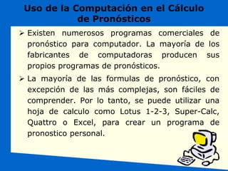 Uso de la Computación en el Cálculo
de Pronósticos
 Existen numerosos programas comerciales de
pronóstico para computador. La mayoría de los
fabricantes de computadoras producen sus
propios programas de pronósticos.
 La mayoría de las formulas de pronóstico, con
excepción de las más complejas, son fáciles de
comprender. Por lo tanto, se puede utilizar una
hoja de calculo como Lotus 1-2-3, Super-Calc,
Quattro o Excel, para crear un programa de
pronostico personal.
 