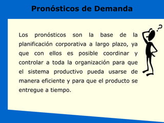 Los pronósticos son la base de la
planificación corporativa a largo plazo, ya
que con ellos es posible coordinar y
controlar a toda la organización para que
el sistema productivo pueda usarse de
manera eficiente y para que el producto se
entregue a tiempo.
Pronósticos de Demanda
 
