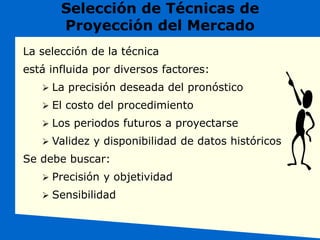 Selección de Técnicas de
Proyección del Mercado
La selección de la técnica
está influida por diversos factores:
 La precisión deseada del pronóstico
 El costo del procedimiento
 Los periodos futuros a proyectarse
 Validez y disponibilidad de datos históricos
Se debe buscar:
 Precisión y objetividad
 Sensibilidad
 