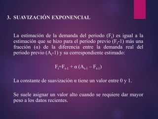 La estimación de la demanda del periodo (Ft) es igual a la
estimación que se hizo para el periodo previo (Ft-1) más una
fracción (α) de la diferencia entre la demanda real del
periodo previo (At-1) y su correspondiente estimado:
Ft=Ft-1 + α (At-1 – Ft-1)
La constante de suavización α tiene un valor entre 0 y 1.
Se suele asignar un valor alto cuando se requiere dar mayor
peso a los datos recientes.
3. SUAVIZACIÓN EXPONENCIAL
 