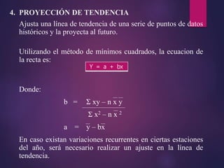 Ajusta una línea de tendencia de una serie de puntos de datos
históricos y la proyecta al futuro.
Utilizando el método de mínimos cuadrados, la ecuacion de
la recta es:
Donde:
b = Σ xy – n x y
Σ x2 – n x 2
a = y – bx
En caso existan variaciones recurrentes en ciertas estaciones
del año, será necesario realizar un ajuste en la línea de
tendencia.
4. PROYECCIÓN DE TENDENCIA
Y = a + bx
 