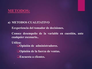 a) METODOS CUALITATIVO
Eexperiencia del tomador de decisiones.
Conoce desempeño de la variable en cuestión, ante
cualquier escenario..
Utiliza:
METODOS:
Opinión de administradores.
Opinión de la fuerza de ventas.
Encuesta a clientes.
.
 