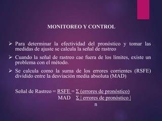  Para determinar la efectividad del pronóstico y tomar las
medidas de ajuste se calcula la señal de rastreo
 Cuando la señal de rastreo cae fuera de los límites, existe un
problema con el método.
 Se calcula como la suma de los errores corrientes (RSFE)
dividido entre la desviación media absoluta (MAD)
Señal de Rastreo = RSFE = Σ (errores de pronóstico)
MAD Σ | errores de pronóstico |
n
MONITOREO Y CONTROL
 