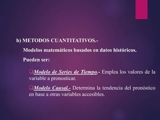 b) METODOS CUANTITATIVOS.-
Modelos matemáticos basados en datos históricos.
Pueden ser:
Modelo de Series de Tiempo.- Emplea los valores de la
variable a pronosticar.
Modelo Causal.- Determina la tendencia del pronóstico
en base a otras variables accesibles.
 