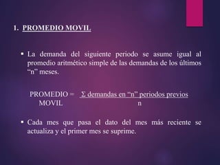  La demanda del siguiente periodo se asume igual al
promedio aritmético simple de las demandas de los últimos
“n” meses.
PROMEDIO =  demandas en “n” periodos previos
MOVIL n
 Cada mes que pasa el dato del mes más reciente se
actualiza y el primer mes se suprime.
1. PROMEDIO MOVIL
 