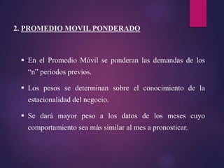  En el Promedio Móvil se ponderan las demandas de los
“n” periodos previos.
 Los pesos se determinan sobre el conocimiento de la
estacionalidad del negocio.
 Se dará mayor peso a los datos de los meses cuyo
comportamiento sea más similar al mes a pronosticar.
2. PROMEDIO MOVIL PONDERADO
 