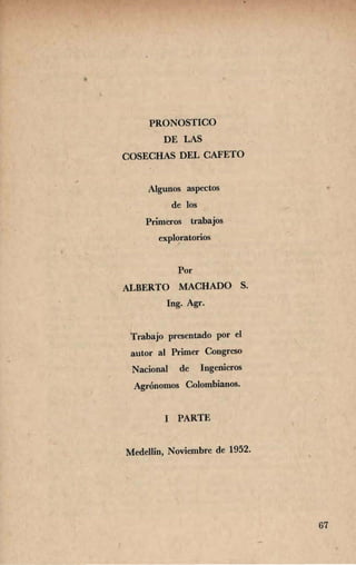 PRONOSTICO 

DE LAS 

COSECHAS DEL CAFETO 

Algunos aspectos 

de los 

Primeros trabajos 

exploratorios 

Por 

ALBERTO MACHADO S. 

Ing. Agr. 

Trabajo presentado por el 

autor al Primer Congreso 

Nacional de Ingenieros 

Agrónomos Colombianos. 

I PARTE
Medellín, Noviembre de 1952.
67
 