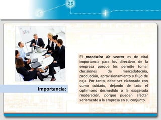 Importancia:
El pronóstico de ventas es de vital
importancia para los directivos de la
empresa porque les permite tomar
decisiones de mercadotecnia,
producción, aprovisionamiento y flujo de
caja. Por tanto, debe ser elaborado con
sumo cuidado, dejando de lado el
optimismo desmedido o la exagerada
moderación, porque pueden afectar
seriamente a la empresa en su conjunto.
 