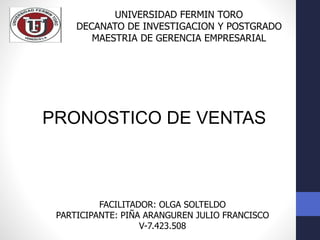 UNIVERSIDAD FERMIN TORO
DECANATO DE INVESTIGACION Y POSTGRADO
MAESTRIA DE GERENCIA EMPRESARIAL
PRONOSTICO DE VENTAS
FACILITADOR: OLGA SOLTELDO
PARTICIPANTE: PIÑA ARANGUREN JULIO FRANCISCO
V-7.423.508
 