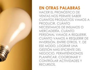 EN OTRAS PALABRAS
HACER EL PRONÓSTICO DE
VENTAS NOS PERMITE SABER
CUÁNTOS PRODUCTOS VAMOS A
PRODUCIR, CUÁNTO
NECESITAMOS DE INSUMOS O
MERCADERÍA, CUÁNTO
PERSONAL VAMOS A REQUERIR,
CUÁNTO VAMOS A REQUERIR DE
INVERSIÓN, ENTRE OTROS, Y, DE
ESE MODO, LOGRAR UNA
GESTIÓN MÁS EFICIENTE DEL
NEGOCIO, PERMITIÉNDONOS
PLANIFICAR, COORDINAR Y
CONTROLAR ACTIVIDADES Y
RECURSOS.
 