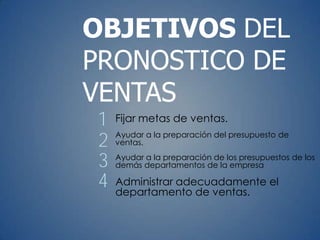 Fijar metas de ventas.
Ayudar a la preparación del presupuesto de
ventas.
Ayudar a la preparación de los presupuestos de los
demás departamentos de la empresa
Administrar adecuadamente el
departamento de ventas.
OBJETIVOS DEL
PRONOSTICO DE
VENTAS
1
2
3
4
 