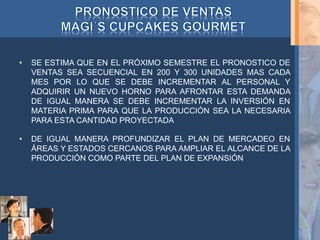 • SE ESTIMA QUE EN EL PRÓXIMO SEMESTRE EL PRONOSTICO DE
VENTAS SEA SECUENCIAL EN 200 Y 300 UNIDADES MAS CADA
MES POR LO QUE SE DEBE INCREMENTAR AL PERSONAL Y
ADQUIRIR UN NUEVO HORNO PARA AFRONTAR ESTA DEMANDA
DE IGUAL MANERA SE DEBE INCREMENTAR LA INVERSIÓN EN
MATERIA PRIMA PARA QUE LA PRODUCCIÓN SEA LA NECESARIA
PARA ESTA CANTIDAD PROYECTADA
• DE IGUAL MANERA PROFUNDIZAR EL PLAN DE MERCADEO EN
ÁREAS Y ESTADOS CERCANOS PARA AMPLIAR EL ALCANCE DE LA
PRODUCCIÓN COMO PARTE DEL PLAN DE EXPANSIÓN
 
