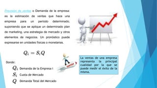Previsión de ventas o Demanda de la empresa:
es la estimación de ventas que hace una
empresa para un período determinado,
suponiendo que se aplique un determinado plan
de marketing, una estrategia de mercado y otros
elementos de negocios. Un pronóstico puede
expresarse en unidades físicas o monetarias.
Demanda de la Empresa i
Cuota de Mercado
Demanda Total del Mercado
Donde:
La ventas de una empresa
representa la principal
cualidad por la que se
puede medir el éxito de la
misma.
 