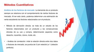 Métodos Cuantitativos
Análisis de los factores de mercado: La demanda de un producto
siempre se relaciona con el comportamiento de ciertos factores de
mercado. Al ser esto cierto, podemos determinar una estimación de
venta estudiando los factores relacionados con el producto.
• Método de derivación directa: se trata de un estudio de los
factores relacionados con un producto y las consecuencias
directas de su uso y compra, determinando aspectos como
desecho, recambio, rotura, moda, etc.
• - Análisis de correlación: mide la relación directa entre dos datos
o factores de mercado, se puntúa de 0 (sin relación) a 1 (relación
perfecta).
 