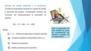 • Análisis de ventas históricas y la tendencia:
Consiste en pronosticar teniendo en cuenta las ventas
y demanda del pasado, considerando factores del
momento. No necesariamente el pronóstico es
positivo.
Donde:
Ventas previstas para el próximo período.
α constante alisadora comprendida entre 0 y 1.
Ventas en el período t
Ventas previstas para el período t.
Para la aplicación de
este análisis se toma
en consideración los
factores actuales de
la organización.
 