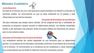 Métodos Cualitativo
Juicio Ejecutivo
Se basa en la intuición de uno o más ejecutivos experimentados con relación a productos de
demanda estable. Su inconveniente es que se basa solamente en el pasado y está
influenciado por los hechos recientes.
Encuesta de Pronóstico de los Clientes
Útil para empresas que tengan pocos clientes. Se les pregunta que tipo y cantidades de
productos se proponen comprar durante un determinado período. Los clientes industriales
tienden a dar estimados más precisos. Estas encuestas reflejan las intenciones de compra,
pero no las compras reales.
Encuesta de Pronóstico de la Fuerza de Ventas
Los vendedores estiman las ventas esperadas en sus territorios para un determinado
período. La sumatoria de los estimados individuales conforman el pronóstico de la Empresa
o de la División. El inconveniente es la tendencia de los vendedores a hacer estimativos
muy conservadores que les facilite la obtención futura de comisiones y bonos.
 