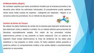 El Método Delfos (Delphi)
Se contratan expertos que hacen pronósticos iniciales que la empresa promedia y les
devuelve para refinar los estimados individuales. El procedimiento puede repetirse
varias veces hasta cuando los expertos - trabajando por separado - lleguen a un
consenso sobre los pronósticos. Es un método de alta precisión.
Análisis de Series de Tiempo
Se utilizan los datos históricos de ventas de la empresa para descubrir tendencias de
tipo estacional, cíclico y aleatorio o errático. Es un método efectivo para productos de
demanda razonablemente estable. Por medio de los promedios móviles
determinamos primero si hay presente un factor estacional. Con un sistema de
regresión lineal simple determinamos la línea de tendencia de los datos para
establecer si hay presente un factor cíclico. El factor aleatorio estará presente si
podemos atribuir un comportamiento errático a las ventas debido a acontecimientos
aleatorios no recurrentes.
 