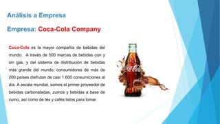 Análisis a Empresa
Empresa: Coca-Cola Company
Coca-Cola es la mayor compañía de bebidas del
mundo. A través de 500 marcas de bebidas con y
sin gas, y del sistema de distribución de bebidas
más grande del mundo, consumidores de más de
200 países disfrutan de casi 1.600 consumiciones al
día. A escala mundial, somos el primer proveedor de
bebidas carbonatadas, zumos y bebidas a base de
zumo, así como de tés y cafés listos para tomar.
 
