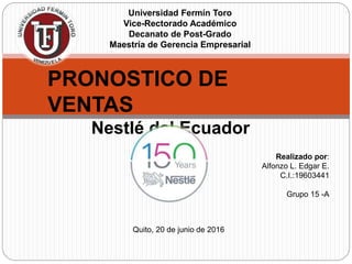 Universidad Fermín Toro
Vice-Rectorado Académico
Decanato de Post-Grado
Maestría de Gerencia Empresarial
PRONOSTICO DE
VENTAS
Nestlé del Ecuador
Realizado por:
Alfonzo L. Edgar E.
C.I.:19603441
Grupo 15 -A
Quito, 20 de junio de 2016
 