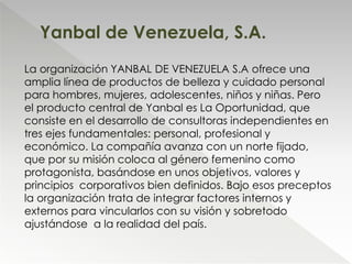 La organización YANBAL DE VENEZUELA S.A ofrece una
amplia línea de productos de belleza y cuidado personal
para hombres, mujeres, adolescentes, niños y niñas. Pero
el producto central de Yanbal es La Oportunidad, que
consiste en el desarrollo de consultoras independientes en
tres ejes fundamentales: personal, profesional y
económico. La compañía avanza con un norte fijado,
que por su misión coloca al género femenino como
protagonista, basándose en unos objetivos, valores y
principios corporativos bien definidos. Bajo esos preceptos
la organización trata de integrar factores internos y
externos para vincularlos con su visión y sobretodo
ajustándose a la realidad del país.
Yanbal de Venezuela, S.A.
 
