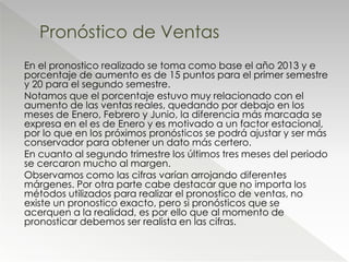 En el pronostico realizado se toma como base el año 2013 y e
porcentaje de aumento es de 15 puntos para el primer semestre
y 20 para el segundo semestre.
Notamos que el porcentaje estuvo muy relacionado con el
aumento de las ventas reales, quedando por debajo en los
meses de Enero, Febrero y Junio, la diferencia más marcada se
expresa en el es de Enero y es motivado a un factor estacional,
por lo que en los próximos pronósticos se podrá ajustar y ser más
conservador para obtener un dato más certero.
En cuanto al segundo trimestre los últimos tres meses del periodo
se cercaron mucho al margen.
Observamos como las cifras varían arrojando diferentes
márgenes. Por otra parte cabe destacar que no importa los
métodos utilizados para realizar el pronostico de ventas, no
existe un pronostico exacto, pero si pronósticos que se
acerquen a la realidad, es por ello que al momento de
pronosticar debemos ser realista en las cifras.
Pronóstico de Ventas
 