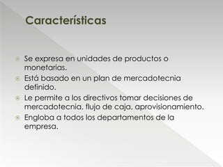  Se expresa en unidades de productos o
monetarias.
 Está basado en un plan de mercadotecnia
definido.
 Le permite a los directivos tomar decisiones de
mercadotecnia, flujo de caja, aprovisionamiento.
 Engloba a todos los departamentos de la
empresa.
Características
 