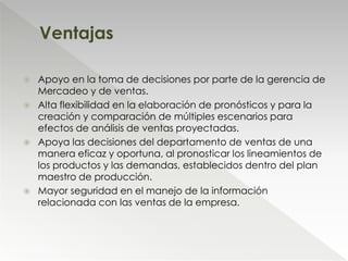  Apoyo en la toma de decisiones por parte de la gerencia de
Mercadeo y de ventas.
 Alta flexibilidad en la elaboración de pronósticos y para la
creación y comparación de múltiples escenarios para
efectos de análisis de ventas proyectadas.
 Apoya las decisiones del departamento de ventas de una
manera eficaz y oportuna, al pronosticar los lineamientos de
los productos y las demandas, establecidos dentro del plan
maestro de producción.
 Mayor seguridad en el manejo de la información
relacionada con las ventas de la empresa.
Ventajas
 