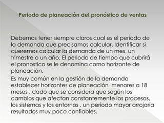 Debemos tener siempre claros cual es el periodo de
la demanda que precisamos calcular. Identificar si
queremos calcular la demanda de un mes, un
trimestre o un año. El periodo de tiempo que cubrirá
el pronostico se le denomina como horizonte de
planeación.
Es muy común en la gestión de la demanda
establecer horizontes de planeación menores a 18
meses , dado que se considera que según los
cambios que afectan constantemente los procesos,
los sistemas y los entornos , un período mayor arrojaría
resultados muy poco confiables.
Periodo de planeación del pronóstico de ventas
 