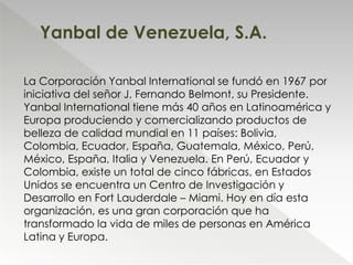 La Corporación Yanbal International se fundó en 1967 por
iniciativa del señor J. Fernando Belmont, su Presidente.
Yanbal International tiene más 40 años en Latinoamérica y
Europa produciendo y comercializando productos de
belleza de calidad mundial en 11 países: Bolivia,
Colombia, Ecuador, España, Guatemala, México, Perú,
México, España, Italia y Venezuela. En Perú, Ecuador y
Colombia, existe un total de cinco fábricas, en Estados
Unidos se encuentra un Centro de Investigación y
Desarrollo en Fort Lauderdale – Miami. Hoy en día esta
organización, es una gran corporación que ha
transformado la vida de miles de personas en América
Latina y Europa.
Yanbal de Venezuela, S.A.
 